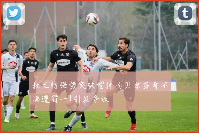 杜兰特强势突破帽掉戈贝尔芬奇不满遭罚一T引发争议