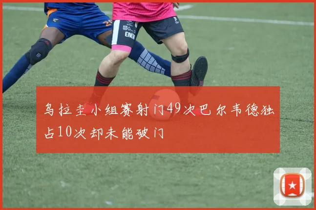 乌拉圭小组赛射门49次巴尔韦德独占10次却未能破门