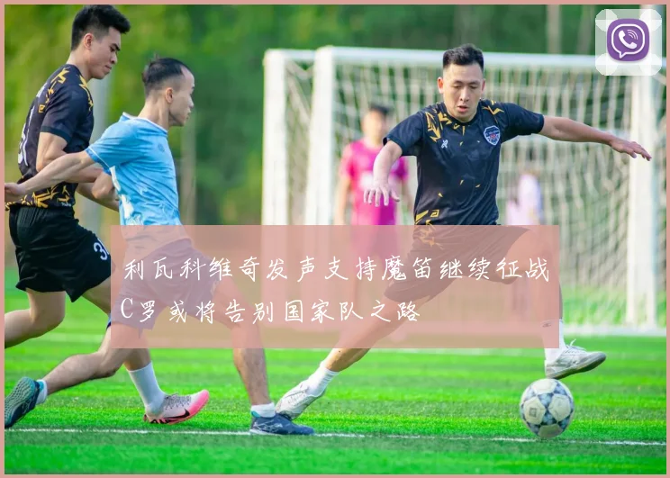 利瓦科维奇发声支持魔笛继续征战C罗或将告别国家队之路