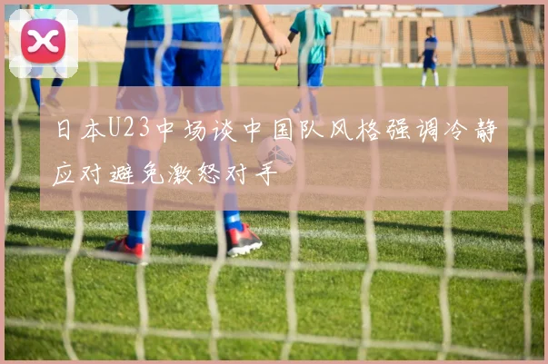 日本U23中场谈中国队风格强调冷静应对避免激怒对手