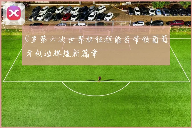 C罗第六次世界杯征程能否带领葡萄牙创造辉煌新篇章