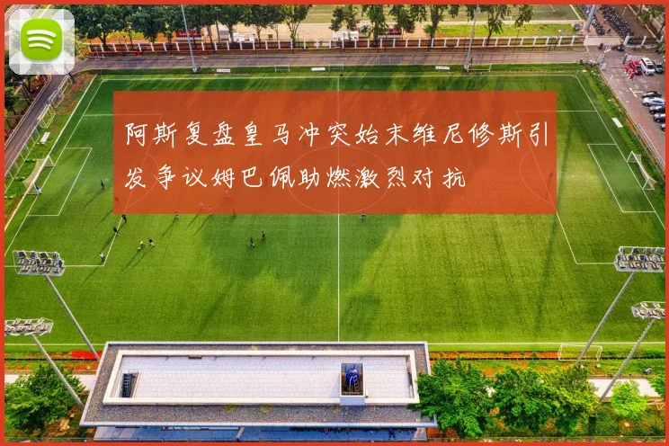 阿斯复盘皇马冲突始末维尼修斯引发争议姆巴佩助燃激烈对抗