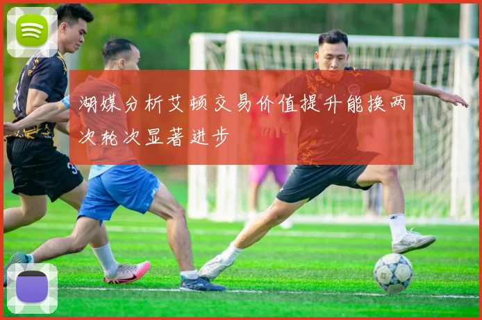 湖媒分析艾顿交易价值提升能换两次轮次显著进步