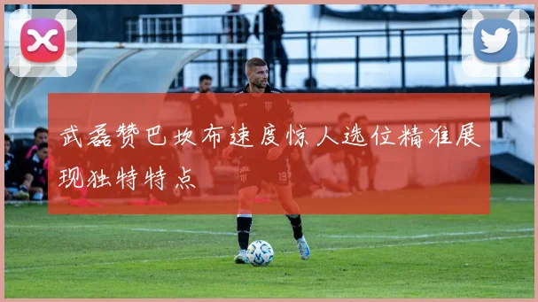 武磊赞巴坎布速度惊人选位精准展现独特特点