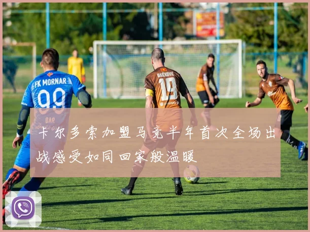 卡尔多索加盟马竞半年首次全场出战感受如同回家般温暖