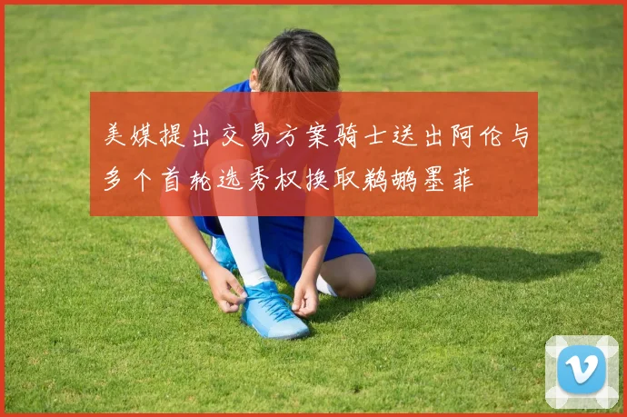 美媒提出交易方案骑士送出阿伦与多个首轮选秀权换取鹈鹕墨菲