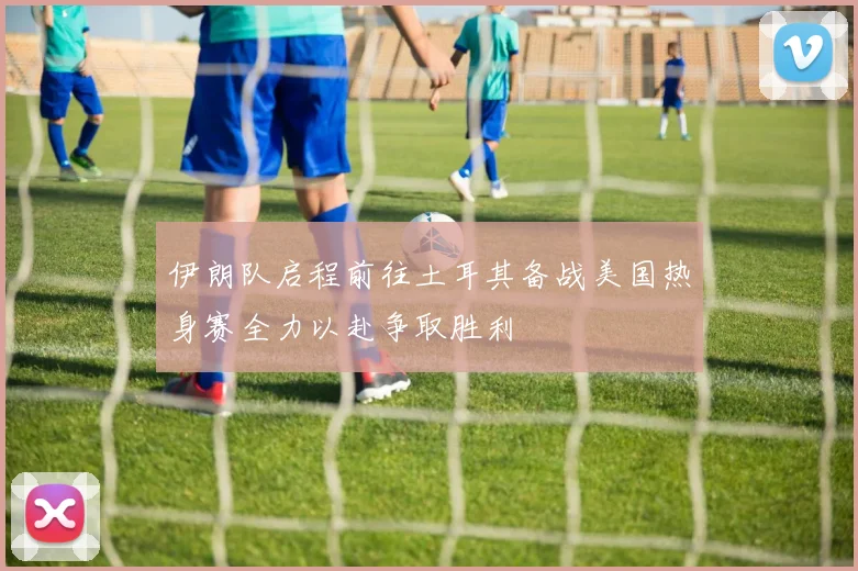 伊朗队启程前往土耳其备战美国热身赛全力以赴争取胜利