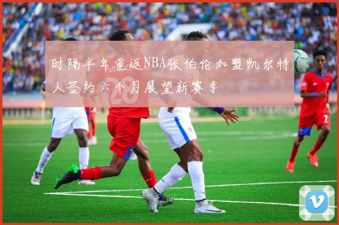 时隔半年重返NBA张伯伦加盟凯尔特人签约六个月展望新赛季
