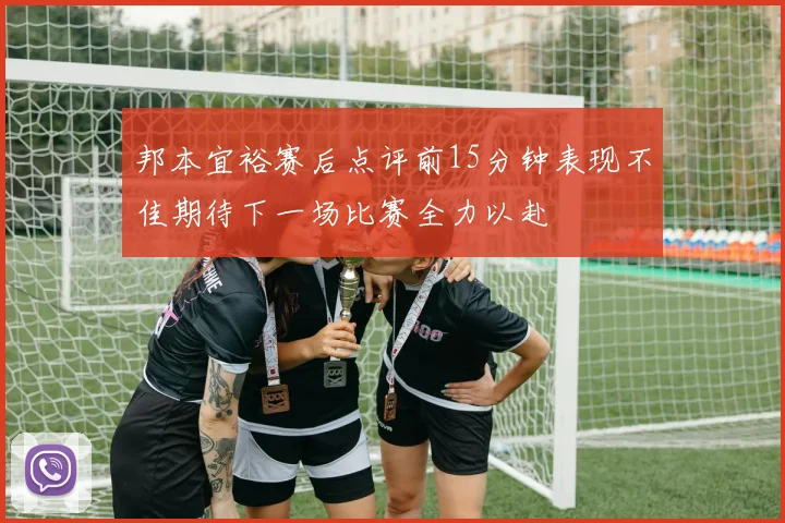邦本宜裕赛后点评前15分钟表现不佳期待下一场比赛全力以赴