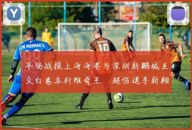 半场战报上海海港与深圳新鹏城互交白卷本科维奇王燊超伤退李新翔错失良机