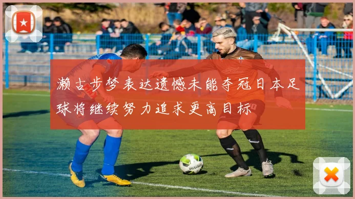 濑古步梦表达遗憾未能夺冠日本足球将继续努力追求更高目标