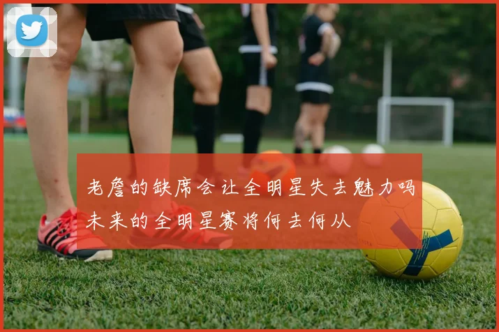 老詹的缺席会让全明星失去魅力吗未来的全明星赛将何去何从