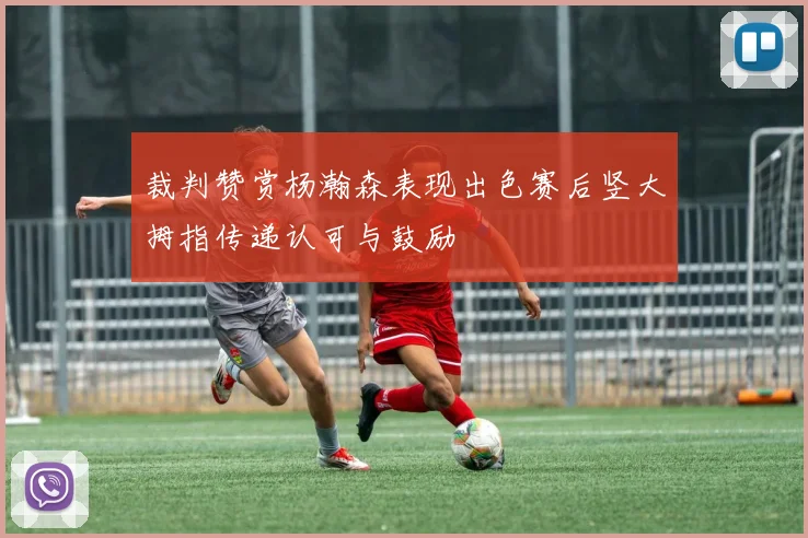 裁判赞赏杨瀚森表现出色赛后竖大拇指传递认可与鼓励