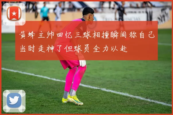 黄蜂主帅回忆三球相撞瞬间称自己当时走神了但球员全力以赴