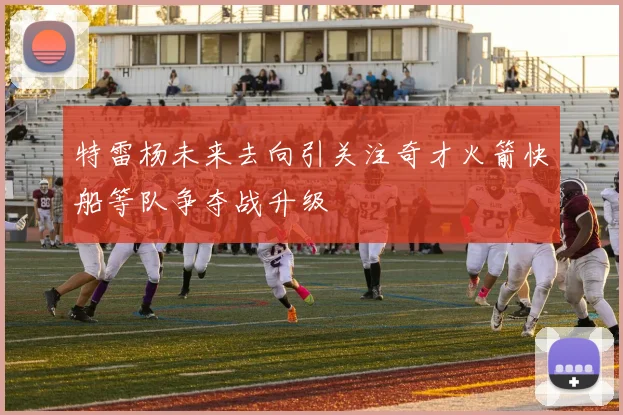 特雷杨未来去向引关注奇才火箭快船等队争夺战升级