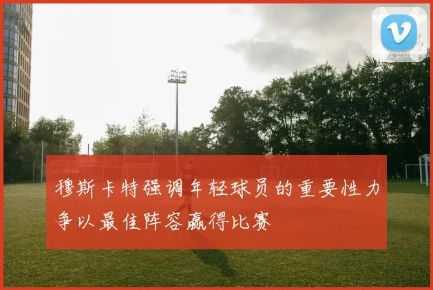 穆斯卡特强调年轻球员的重要性力争以最佳阵容赢得比赛