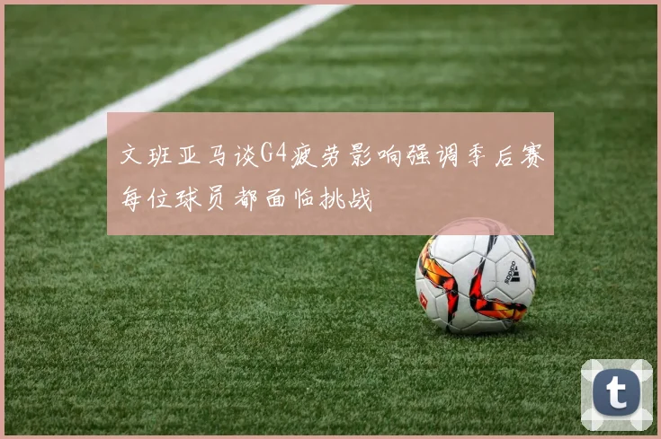 文班亚马谈G4疲劳影响强调季后赛每位球员都面临挑战